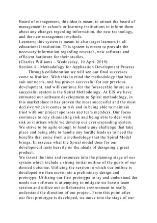 Board of management, this idea is meant to attract the board of
management in schools or learning institutions to inform them
about any changes regarding information, the new technology,
and the new management methods.
Learners; this system is meant to also target learners in all
educational institution. This system is meant to provide the
necessary information regarding research, new software and
efficient hardware for their studies.
(Charles Williams – Wednesday, 10 April 2019)
Section 4 - Methodology for Application Development Process
Through collaboration we will see our final successes
come to fruition. With this in mind the methodology that best
suit our needs, and has proven successful for our previous
development, and will continue for the foreseeable future as a
successful system is the Spiral Methodology. At EIS we have
entrusted our software development to Spiral methodology, in
this marketplace it has proven the most successful and the most
decisive when it comes to risk and in being able to maintain
trust with our project sponsors and team members. Our focus
continues to rely eliminating risk and being able to deal with
risk as it arises while we develop our ever-expanding system.
We strive to be agile enough to handle any challenge that take
place and being able to handle any hurdle leads us to need the
benefits that come from a methodology that the Spiral Model
brings. In essence what the Spiral model does for our
development rests heavily on the ideals of designing a great
product.
We invest the time and resources into the planning stage of our
system which include a strong initial outline of the goals of our
desired outcome. Utilizing the session in which our outline is
developed we then move into a preliminary design and
prototype. Utilizing our first prototype to try and understand the
needs our software is attempting to mitigate we have a team
session and utilize our collaborative environment to really
understand the direction of our project. From this point after
our first prototype is developed, we move into the stage of our
 
