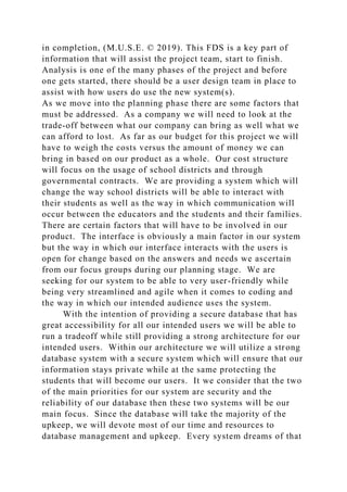 in completion, (M.U.S.E. © 2019). This FDS is a key part of
information that will assist the project team, start to finish.
Analysis is one of the many phases of the project and before
one gets started, there should be a user design team in place to
assist with how users do use the new system(s).
As we move into the planning phase there are some factors that
must be addressed. As a company we will need to look at the
trade-off between what our company can bring as well what we
can afford to lost. As far as our budget for this project we will
have to weigh the costs versus the amount of money we can
bring in based on our product as a whole. Our cost structure
will focus on the usage of school districts and through
governmental contracts. We are providing a system which will
change the way school districts will be able to interact with
their students as well as the way in which communication will
occur between the educators and the students and their families.
There are certain factors that will have to be involved in our
product. The interface is obviously a main factor in our system
but the way in which our interface interacts with the users is
open for change based on the answers and needs we ascertain
from our focus groups during our planning stage. We are
seeking for our system to be able to very user-friendly while
being very streamlined and agile when it comes to coding and
the way in which our intended audience uses the system.
With the intention of providing a secure database that has
great accessibility for all our intended users we will be able to
run a tradeoff while still providing a strong architecture for our
intended users. Within our architecture we will utilize a strong
database system with a secure system which will ensure that our
information stays private while at the same protecting the
students that will become our users. It we consider that the two
of the main priorities for our system are security and the
reliability of our database then these two systems will be our
main focus. Since the database will take the majority of the
upkeep, we will devote most of our time and resources to
database management and upkeep. Every system dreams of that
 