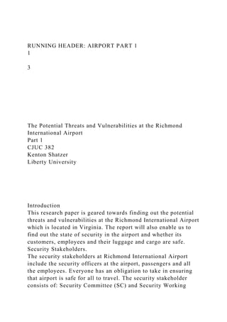 RUNNING HEADER: AIRPORT PART 1
1
3
The Potential Threats and Vulnerabilities at the Richmond
International Airport
Part 1
CJUC 382
Kenton Shatzer
Liberty University
Introduction
This research paper is geared towards finding out the potential
threats and vulnerabilities at the Richmond International Airport
which is located in Virginia. The report will also enable us to
find out the state of security in the airport and whether its
customers, employees and their luggage and cargo are safe.
Security Stakeholders.
The security stakeholders at Richmond International Airport
include the security officers at the airport, passengers and all
the employees. Everyone has an obligation to take in ensuring
that airport is safe for all to travel. The security stakeholder
consists of: Security Committee (SC) and Security Working
 