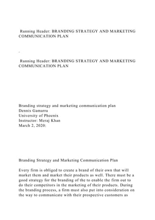 Running Header: BRANDING STRATEGY AND MARKETING
COMMUNICATION PLAN
.
Running Header: BRANDING STRATEGY AND MARKETING
COMMUNICATION PLAN
Branding strategy and marketing communication plan
Dennis Gamarra
University of Phoenix
Instructor: Meraj Khan
March 2, 2020:
Branding Strategy and Marketing Communication Plan
Every firm is obliged to create a brand of their own that will
market them and market their products as well. There must be a
good strategy for the branding of the to enable the firm out to
do their competitors in the marketing of their products. During
the branding process, a firm must also put into consideration on
the way to communicate with their prospective customers as
 