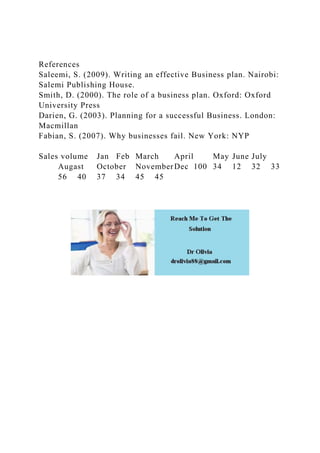 References
Saleemi, S. (2009). Writing an effective Business plan. Nairobi:
Salemi Publishing House.
Smith, D. (2000). The role of a business plan. Oxford: Oxford
University Press
Darien, G. (2003). Planning for a successful Business. London:
Macmillan
Fabian, S. (2007). Why businesses fail. New York: NYP
Sales volume Jan Feb March April May June July
Augast October NovemberDec 100 34 12 32 33
56 40 37 34 45 45
 