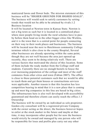 manicured lawns and flower beds. The mission statement of this
business will be “HIGHER GROUNDS FOR HIGHER GOALS”.
The business will would seek to satisfy customers by setting
trends that would not be able to be attained by rivals.1.2
Business location
It will be located at Newton town in Kansas State. Newton is
not a big town as such but it is located in a centralized place
where most people living inside the rural schemes have to pass
by before them head on to the other bigger cities like Wichita,
and it is the town that is a central point for people connecting
on their way to their work places and businesses. The business
will be located near the next to Hutchinson community College
terminus which is also close to the county Hospital, Several
other businesses are already operating within the same point,
though they are not well because the area just opened up
recently, they seem to be doing relatively well. There are
various factors that motivated the choice of this location. Some
of them include the ready market from the College staff and
students. Currently there are no enough hostels to house the
ever increasing population of the college and most of the staff
commutes from other cities and town (Fabian 2007). The office
is close to these potential customers such that we would be able
to reach them and get them houses or constructions services
were applicable. Another reason is that this location has less
competition bearing in mind that it is a new place that is coming
up and most big companies in this line are based in big cities.
The infrastructure here is also well developed with accessibility
guaranteed and therefore clients can easily reach the office.1.3
Ownership
The business will be owned by an individual as sole proprietor.
Garden city consultant will be a registered private Company
with the owner acting as the direct, the business however hopes
to enlist at the stock market in the future and maybe at that
time, it may incorporate other people but for now the business
would strictly be owned and managed by one person who will
be responsible for loses and profits plus carry out any other
 
