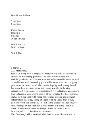 10 million dollars
5 million
2 million
Consultancy
Housing
Finance
Other service
10000 dollars
3000 dollars
500 dollar
Chapter 2
2.0. Marketing
Just like many new Companies, Garden city will carry out an
extensive marketing plan so as to create awareness and
visibility within the Newton area and other outside areas as well
, a well-executed marketing plan will ensure that the company
gets more customers and also create loyalty and strong brand .
For us to be able to achieve will carry out the following
activities;2.1 Customer segmentation2.1.1 Individual customers
The individual customers who will be targeted by the company
includes those that will come for finance advice and general
information seeking, some of them will be those that would
perhaps want the company to find them a house for renting or
landscaping. Other individual customers are those that may
want to have their interior designs done or their lawns
landscaped.2.1.2. Institution customers
The Company will also deal with institutions like schools or
 
