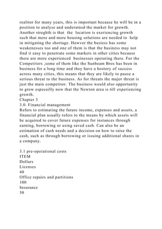 realitor for many years, this is important because he will be in a
position to analyse and underatnsd the market for growth.
Another streghth is that the location is exeriencing growth
such that more and more housing solutions are needed to help
in mitigating the shortage. Howver the busiess has some
weakenesses too and one of them is that the business may not
find it easy to penetrate some markets in other cities because
there are more experienced businesses operating there. For the
Competitors ,some of them like the Sunbeam Bros has been in
business for a long time and they have a hostory of success
across many cities, this means that they are likely to pause a
serious threat to the business. As for threats the major threat is
just the main competitor. The business would also opportunity
to grow especailly now that the Newton area is till experiencing
growth.
Chapter 3
3.0. Financial management
Refers to estimating the future income, expenses and assets, a
financial plan usually refers to the means by which assets will
be acquired to cover future expenses for instances through
earning, borrowing or using saved cash. Can also be an
estimation of cash needs and a decision on how to raise the
cash, such as through borrowing or issuing additional shares in
a company.
3.1 pre-operational costs
ITEM
Dollars
Licenses
40
Office repairs and partitions
100
Insurance
50
 