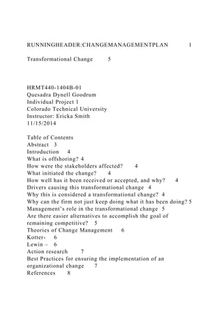 RUNNINGHEADER:CHANGEMANAGEMENTPLAN 1
Transformational Change 5
HRMT440-1404B-01
Quesadra Dynell Goodrum
Individual Project 1
Colorado Technical University
Instructor: Ericka Smith
11/15/2014
Table of Contents
Abstract 3
Introduction 4
What is offshoring? 4
How were the stakeholders affected? 4
What initiated the change? 4
How well has it been received or accepted, and why? 4
Drivers causing this transformational change 4
Why this is considered a transformational change? 4
Why can the firm not just keep doing what it has been doing? 5
Management’s role in the transformational change 5
Are there easier alternatives to accomplish the goal of
remaining competitive? 5
Theories of Change Management 6
Kotter- 6
Lewin – 6
Action research 7
Best Practices for ensuring the implementation of an
organizational change 7
References 8
 