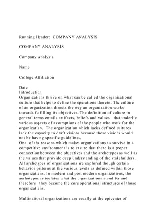 Running Header: COMPANY ANALYSIS
COMPANY ANALYSIS
Company Analysis
Name
College Affiliation
Date
Introduction
Organizations thrive on what can be called the organizational
culture that helps to define the operations therein. The culture
of an organization directs the way an organization works
towards fulfilling its objectives. The definition of culture in
general terms entails artifacts, beliefs and values that underlie
various aspects of assumptions of the people who work for the
organization. The organization which lacks defined cultures
lack the capacity to draft visions because these visions would
not be having specific guidelines.
One of the reasons which makes organizations to survive in a
competitive environment is to ensure that there is a proper
connection between the objectives and the archetypes as well as
the values that provide deep understanding of the stakeholders.
All archetypes of organizations are explored though certain
behavior patterns at the various levels as defined within those
organizations. In modern and post modern organizations, the
acrhetypes articulates what the organizations stand for and
therefore they become the core operational structures of those
organizations.
Multinational organizations are usually at the epicenter of
 