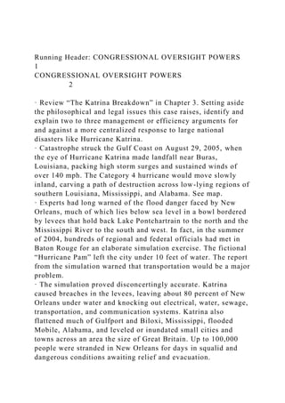 Running Header: CONGRESSIONAL OVERSIGHT POWERS
1
CONGRESSIONAL OVERSIGHT POWERS
2
· Review “The Katrina Breakdown” in Chapter 3. Setting aside
the philosophical and legal issues this case raises, identify and
explain two to three management or efficiency arguments for
and against a more centralized response to large national
disasters like Hurricane Katrina.
· Catastrophe struck the Gulf Coast on August 29, 2005, when
the eye of Hurricane Katrina made landfall near Buras,
Louisiana, packing high storm surges and sustained winds of
over 140 mph. The Category 4 hurricane would move slowly
inland, carving a path of destruction across low-lying regions of
southern Louisiana, Mississippi, and Alabama. See map.
· Experts had long warned of the flood danger faced by New
Orleans, much of which lies below sea level in a bowl bordered
by levees that hold back Lake Pontchartrain to the north and the
Mississippi River to the south and west. In fact, in the summer
of 2004, hundreds of regional and federal officials had met in
Baton Rouge for an elaborate simulation exercise. The fictional
“Hurricane Pam” left the city under 10 feet of water. The report
from the simulation warned that transportation would be a major
problem.
· The simulation proved disconcertingly accurate. Katrina
caused breaches in the levees, leaving about 80 percent of New
Orleans under water and knocking out electrical, water, sewage,
transportation, and communication systems. Katrina also
flattened much of Gulfport and Biloxi, Mississippi, flooded
Mobile, Alabama, and leveled or inundated small cities and
towns across an area the size of Great Britain. Up to 100,000
people were stranded in New Orleans for days in squalid and
dangerous conditions awaiting relief and evacuation.
 