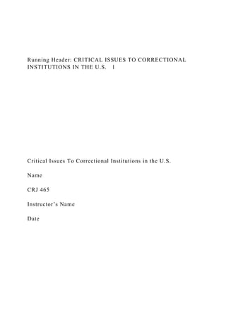 Running Header: CRITICAL ISSUES TO CORRECTIONAL
INSTITUTIONS IN THE U.S. 1
Critical Issues To Correctional Institutions in the U.S.
Name
CRJ 465
Instructor’s Name
Date
 