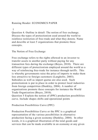 Running Header: ECONOMICS PAPER
1
Question 4. Outline in detail: The notion of free exchange.
Discuss the types of protectionism used around the world to
reinforce restriction of free-trade and what they denote. Name
and describe at least 5 organizations that promote these
concepts.
The Notion of Free Exchange
Free exchange refers to the rights allowed to an investor to
transfer assets to another party without paying for any
transaction fees during the exchange (Boyes, 2010). There are
different types of protectionism employed around the world as a
way of reinforcing free-trade for instance through tariffs. This
is whereby governments raise the price of imports to make them
less attractive to foreign customers (Langholtz, 2003).
Subsidies as well as import quotas are also used. Such
protectionism is put in place in order to protect local industries
from foreign competition (Dunkley, 2004). A number of
organizations promote these concepts for instance the World
Trade Organization (Boyes, 2010).
Question 5 Explain the notion of (PPC) production possibilities
curve. Include shapes shifts and operational points
Production Possibilities Curve (PPC)
Production Possibilities Curve or the PPC is a graphical
representation of the various possibilities in alternative
production facing a given economy (Dunkley, 2004). In other
words, it is a graphical illustration of the total goods and
services that can be made available in an economy at any given
 