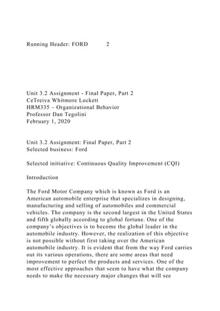 Running Header: FORD 2
Unit 3.2 Assignment - Final Paper, Part 2
CeTreiva Whitmore Lockett
HRM335 – Organizational Behavior
Professor Dan Tegolini
February 1, 2020
Unit 3.2 Assignment: Final Paper, Part 2
Selected business: Ford
Selected initiative: Continuous Quality Improvement (CQI)
Introduction
The Ford Motor Company which is known as Ford is an
American automobile enterprise that specializes in designing,
manufacturing and selling of automobiles and commercial
vehicles. The company is the second largest in the United States
and fifth globally according to global fortune. One of the
company’s objectives is to become the global leader in the
automobile industry. However, the realization of this objective
is not possible without first taking over the American
automobile industry. It is evident that from the way Ford carries
out its various operations, there are some areas that need
improvement to perfect the products and services. One of the
most effective approaches that seem to have what the company
needs to make the necessary major changes that will see
 
