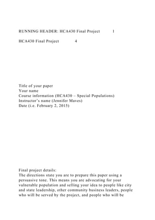 RUNNING HEADER: HCA430 Final Project 1
HCA430 Final Project 4
Title of your paper
Your name
Course information (HCA430 – Special Populations)
Instructor’s name (Jennifer Maves)
Date (i.e. February 2, 2015)
Final project details:
The directions state you are to prepare this paper using a
persuasive tone. This means you are advocating for your
vulnerable population and selling your idea to people like city
and state leadership, other community business leaders, people
who will be served by the project, and people who will be
 