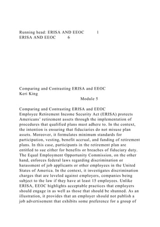 Running head: ERISA AND EEOC 1
ERISA AND EEOC 6
Comparing and Contrasting ERISA and EEOC
Keri King
Module 5
Comparing and Contrasting ERISA and EEOC
Employee Retirement Income Security Act (ERISA) protects
Americans’ retirement assets through the implementation of
procedures that qualified plans must adhere to. In the context,
the intention is ensuring that fiduciaries do not misuse plan
assets. Moreover, it formulates minimum standards for
participation, vesting, benefit accrual, and funding of retirement
plans. In this case, participants in the retirement plan are
entitled to sue either for benefits or breaches of fiduciary duty.
The Equal Employment Opportunity Commission, on the other
hand, enforces federal laws regarding discrimination or
harassment of job applicants or other employees in the United
States of America. In the context, it investigates discrimination
charges that are leveled against employers, companies being
subject to the law if they have at least 15 employees. Unlike
ERISA, EEOC highlights acceptable practices that employers
should engage in as well as those that should be shunned. As an
illustration, it provides that an employer should not publish a
job advertisement that exhibits some preference for a group of
 