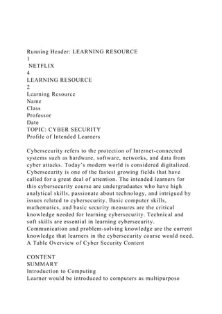 Running Header: LEARNING RESOURCE
1
NETFLIX
4
LEARNING RESOURCE
2
Learning Resource
Name
Class
Professor
Date
TOPIC: CYBER SECURITY
Profile of Intended Learners
Cybersecurity refers to the protection of Internet-connected
systems such as hardware, software, networks, and data from
cyber attacks. Today’s modern world is considered digitalized.
Cybersecurity is one of the fastest growing fields that have
called for a great deal of attention. The intended learners for
this cybersecurity course are undergraduates who have high
analytical skills, passionate about technology, and intrigued by
issues related to cybersecurity. Basic computer skills,
mathematics, and basic security measures are the critical
knowledge needed for learning cybersecurity. Technical and
soft skills are essential in learning cybersecurity.
Communication and problem-solving knowledge are the current
knowledge that learners in the cybersecurity course would need.
A Table Overview of Cyber Security Content
CONTENT
SUMMARY
Introduction to Computing
Learner would be introduced to computers as multipurpose
 
