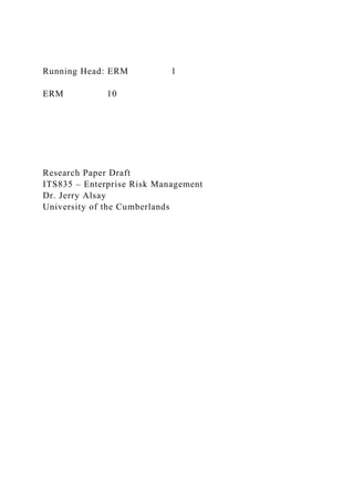 Running Head: ERM 1
ERM 10
Research Paper Draft
ITS835 – Enterprise Risk Management
Dr. Jerry Alsay
University of the Cumberlands
 