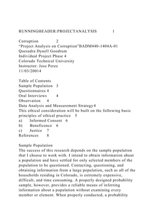 RUNNINGHEADER:PROJECTANALYSIS 1
Corruption 2
“Project Analysis on Corruption”BADM440-1404A-01
Quesadra Dynell Goodrum
Individual Project Phase 4
Colorado Technical University
Instructor: Jose Perez
11/03/20014
Table of Contents
Sample Population 3
Questionnaires 4
Oral Interviews 4
Observation 4
Data Analysis and Measurement Strategy 4
This ethical consideration will be built on the following basic
principles of ethical practice 5
a) Informed Consent 6
b) Beneficence 6
c) Justice 7
References 8
Sample Population
The success of this research depends on the sample population
that I choose to work with. I intend to obtain information about
a population and have settled for only selected members of the
population to be questioned. Contacting, questioning, and
obtaining information from a large population, such as all of the
households residing in Colorado, is extremely expensive,
difficult, and time consuming. A properly designed probability
sample, however, provides a reliable means of inferring
information about a population without examining every
member or element. When properly conducted, a probability
 