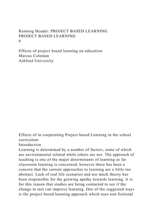 Running Header: PROJECT BASED LEARNING
PROJECT BASED LEARNING
6
Effects of project based learning on education
Marcus Coleman
Ashford University
Effects of in cooperating Project based Learning in the school
curriculum
Introduction
Learning is determined by a number of factors, some of which
are environmental related while others are not. The approach of
teaching is one of the major determinants of learning as far
classroom learning is concerned, however there has been a
concern that the current approaches to learning are a little too
abstract. Lack of real life scenarios and too much theory has
been responsible for the growing apathy towards learning. It is
for this reason that studies are being contacted to see if the
change in tact can improve learning. One of the suggested ways
is the project based learning approach which uses non fictional
 