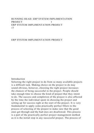 RUNNING HEAD: ERP SYSTEM IMPLIMENTATION
PROJECT 1
ERP SYSTEM IMPLIMENTATION PROJECT
17
ERP SYSTEM IMPLIMENTATION PROJECT
Introduction
Selecting the right project to do from so many available projects
is a difficult task. Making choice on the project to do may
sound obvious, however, choosing the right project increases
the chances of being successful in the project. People should
take enough time to choose the kind of project that they intent
to do. The success and completion of the project is also affected
by the time the individual spent in choosing the project and
setting up for success right at the start of the project. It is very
fundamental to apply some practically perfect filters to the
process of selecting of the project to make sure that the good
ones get through and the bad ones are disallowed. This process
is a part of the practically perfect project management method
as it is the initial step in any successful project. The process of
 