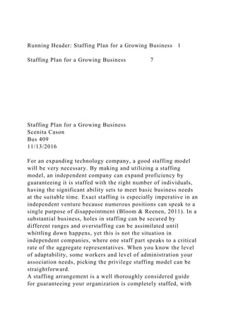 Running Header: Staffing Plan for a Growing Business 1
Staffing Plan for a Growing Business 7
Staffing Plan for a Growing Business
Scenita Cason
Bus 409
11/13/2016
For an expanding technology company, a good staffing model
will be very necessary. By making and utilizing a staffing
model, an independent company can expand proficiency by
guaranteeing it is staffed with the right number of individuals,
having the significant ability sets to meet basic business needs
at the suitable time. Exact staffing is especially imperative in an
independent venture because numerous positions can speak to a
single purpose of disappointment (Bloom & Reenen, 2011). In a
substantial business, holes in staffing can be secured by
different ranges and overstaffing can be assimilated until
whittling down happens, yet this is not the situation in
independent companies, where one staff part speaks to a critical
rate of the aggregate representatives. When you know the level
of adaptability, some workers and level of administration your
association needs, picking the privilege staffing model can be
straightforward.
A staffing arrangement is a well thoroughly considered guide
for guaranteeing your organization is completely staffed, with
 