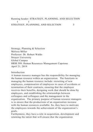 Running header: STRATEGY, PLANNING, AND SELECTION
1 1
STRATEGY, PLANNING, AND SELECTION 5
Strategy, Planning & Selection
Melissa Miller
Professor: Dr. Robert Waldo
Strayer University
Global Campus
HRM 599: Human Resources Management Capstone
April 21, 2019
Introduction
A human resource manager has the responsibility for managing
the human resource within an organization. The functions in
managing the human resource include: recruiting of new
employees, compensation of employees in cases of accidents or
termination of their contracts, ensuring that the employee
receives their benefits, designing work that should be done by
employees, and establishing the relationships between
colleagues and colleagues and the management in the
organization. The primary purpose of human resource managers
is to ensure that the productions of an organization increase
with the human resources available. So, they have to motivate
the employees towards the achievement of the organization’s
goals.
Furthermore, they have a role in acquisition, development and
retaining the talent that will ensure that the organization
 