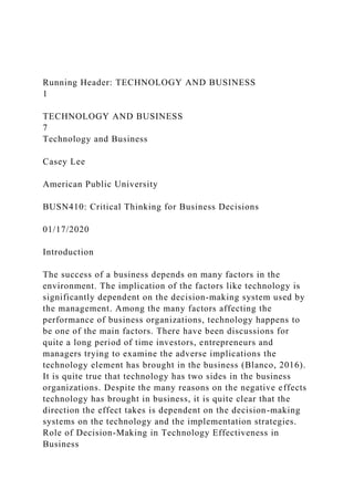 Running Header: TECHNOLOGY AND BUSINESS
1
TECHNOLOGY AND BUSINESS
7
Technology and Business
Casey Lee
American Public University
BUSN410: Critical Thinking for Business Decisions
01/17/2020
Introduction
The success of a business depends on many factors in the
environment. The implication of the factors like technology is
significantly dependent on the decision-making system used by
the management. Among the many factors affecting the
performance of business organizations, technology happens to
be one of the main factors. There have been discussions for
quite a long period of time investors, entrepreneurs and
managers trying to examine the adverse implications the
technology element has brought in the business (Blanco, 2016).
It is quite true that technology has two sides in the business
organizations. Despite the many reasons on the negative effects
technology has brought in business, it is quite clear that the
direction the effect takes is dependent on the decision-making
systems on the technology and the implementation strategies.
Role of Decision-Making in Technology Effectiveness in
Business
 