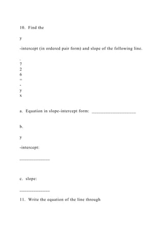 10. Find the
y
-intercept (in ordered pair form) and slope of the following line.
.
7
2
6
=
-
y
x
a. Equation in slope-intercept form: ___________________
b.
y
-intercept:
_____________
c. slope:
_____________
11. Write the equation of the line through
 