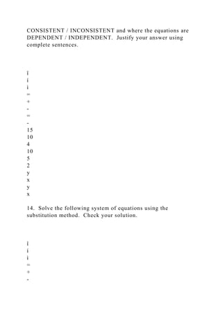 CONSISTENT / INCONSISTENT and where the equations are
DEPENDENT / INDEPENDENT. Justify your answer using
complete sentences.
î
í
ì
=
+
-
=
-
15
10
4
10
5
2
y
x
y
x
14. Solve the following system of equations using the
substitution method. Check your solution.
î
í
ì
=
+
-
 