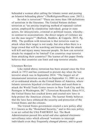 beheaded a woman after calling for Islamic terror and posting
an Islamist beheading photo” (TheReligionofPeace.com. 2015.).
So what is terrorism? “There are more than 100 definitions
of terrorism in the literature. The United Nations defines
terrorism as “an anxiety-inspiring method of repeated violent
action, employed by clandestine individual, group or state
actors, for idiosyncratic, criminal or political reason, whereby-
in contrast to assassinations- the direct targets of violence are
not the man targets”” (Bullock, Haddow, & Coppola. 2013. Pg.
490). The problem with terrorism is that terrorists want to
attack when their target is not ready, but also when there is a
large crowd that will be watching and knowing that the attack
will kill and injury many innocent people. So how can terrorist
attacks be stopped or be limited? Can countries stop terrorist
from attacking their countries? The learner of this paper firmly
believes that countries can limit and stop terrorist attacks.
Literature Review
Like stated above, terrorism has been around since the first
attack in 1972 and has continued to present day when the last
terrorist attack was in September 2014. “The largest act of
international terrorism occurred on September 11, 2001 in a set
of co-ordinated attacks on the United States of America, where
Islamic terrorists hijacked civilian airliners and used them to
attack the World Trade Center towers in New York City and the
Pentagon in Washington, DC” (Terrorism Research). Since 9/11,
the United States has cracked down and created new laws to
help protect the American citizens. The learner firmly believes
that the laws have enhanced the security and protection of the
United States and the citizens.
The United States government created a new policy after
9/11 known as the “Homeland Security,” and in this new policy
is an act called the USA PARTRIOT Act. The Bush
Administration passed this acted and also updated electronic
surveillance rules which allowed “warrants to intercept
individuals even they frequently changed phones, and to grant
 