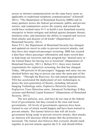 access to internet communications on the same basic terms as
applicable to traditional telephone communications” (Chertoff.
2011). “The Department of Homeland Security (DHS) and its
many partners across the federal government, public and private
sectors, and communities across the country and around the
world have worked since 9/11 to build a new homeland security
enterprise to better mitigate and defend against dynamic threats,
minimize risks, and maximize the ability to respond and recover
from attacks and disaster of all kinds” (Department of
Homeland Security. 2011).
Since 9/11, the Department of Homeland Security has changed
and updated air travel in order to prevent terrorist attacks, and
they have also improved passenger screening. DHS has created
a data base where passenger information and name record data
to help keep out terrorists and this program has “denied entry to
the United States for having ties to terrorism” (Department of
Homeland Security. 2011.). Before 9/11, there were limited
requirements for explosives screening, but that has changed.
Today, 100 percent of all passengers’ baggage and carry-ons are
checked before any bag or person can enter the main part of the
airports. “Through the Recovery Act and annual appropriations,
TSA has accelerated the deployment of new technologies to
detect the next generation of threats, including Advanced
Imaging Technology units, Explosive Detection Systems,
Explosives Trace Detection units, Advanced Technology X-Ray
systems and Bottled Liquid Scanners” (Department of Homeland
Security. 2011).
The new policies, acts, and laws do not stop at the federal
level of government, but they extend to the state and local
governments. All levels of governments agencies have been
trained in case of attack would happen and have been trained to
prevent attacks. The learner believes that will all levels
government being ready to prevent terrorist attacks, then attacks
on America will decrease which means that the protection as
increased. The learner also believes that everyone should stand
together to prevent attacks against the U.S. and should follow
 