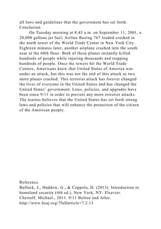 all laws and guidelines that the government has set forth.
Conclusion
On Tuesday morning at 8:45 a.m. on September 11, 2001, a
20,000 gallons jet fuel, Airline Boeing 767 loaded crashed in
the north tower of the World Trade Center in New York City.
Eighteen minutes later, another airplane crashed into the south
near at the 60th floor. Both of these planes instantly killed
hundreds of people while injuring thousands and trapping
hundreds of people. Once the towers hit the World Trade
Centers, Americans knew that United States of America was
under an attack, but this was not the end of this attack as two
more planes crashed. This terrorist attack has forever changed
the lives of everyone in the United States and has changed the
United States’ government. Laws, policies, and upgrades have
been since 9/11 in order to prevent any more terrorist attacks.
The learner believes that the United States has set forth strong
laws and policies that will enhance the protection of the citizen
of the American people.
Reference
Bullock, J., Haddow, G., & Coppola, D. (2013). Introduction to
homeland security (4th ed.). New York, NY: Elsevier.
Chertoff, Michael., 2011. 9/11 Before and After.
http://www.hsaj.org/?fullarticle=7.2.13
 