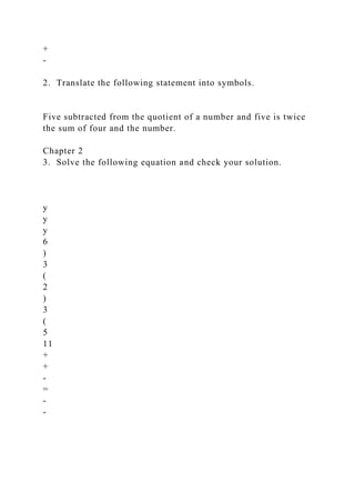 +
-
2. Translate the following statement into symbols.
Five subtracted from the quotient of a number and five is twice
the sum of four and the number.
Chapter 2
3. Solve the following equation and check your solution.
y
y
y
6
)
3
(
2
)
3
(
5
11
+
+
-
=
-
-
 