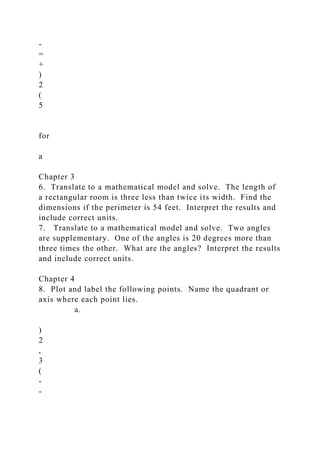 -
=
+
)
2
(
5
for
a
Chapter 3
6. Translate to a mathematical model and solve. The length of
a rectangular room is three less than twice its width. Find the
dimensions if the perimeter is 54 feet. Interpret the results and
include correct units.
7. Translate to a mathematical model and solve. Two angles
are supplementary. One of the angles is 20 degrees more than
three times the other. What are the angles? Interpret the results
and include correct units.
Chapter 4
8. Plot and label the following points. Name the quadrant or
axis where each point lies.
a.
)
2
,
3
(
-
-
 