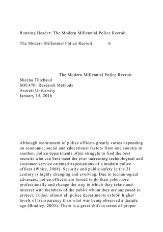 Running Header: The Modern Millennial Police Recruit
The Modern Millennial Police Recruit 6
The Modern Millennial Police Recruit
Sheena Thiebaud
SOC470- Research Methods
Averett University
January 15, 2016
Although recruitment of police officers greatly varies depending
on economic, social and educational factors from one country to
another, police departments often struggle to find the best
recruits who can best meet the ever increasing technological and
customer-service oriented expectations of a modern police
officer (White, 2008). Security and public safety in the 21
century is highly changing and evolving. Due to technological
advances, police officers are forced to do their jobs more
professionally and change the way in which they relate and
interact with members of the public whom they are supposed to
protect. Today, almost all police departments exhibit higher
levels of transparency than what was being observed a decade
ago (Bradley, 2005). There is a great shift in terms of proper
 