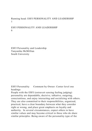 Running head: ESFJ PERSONALITY AND LEADERSHIP
1
ESFJ PERSONALITY AND LEADERSHIP
6
ESFJ Personality and Leadership
Tanyanika McMillian
South University
ESFJ Personality Comment by Owner: Center level one
headings
People with the ESFJ (extravert sensing feeling judging)
personality are dependable, decisive, talkative, outgoing,
conscientious, and enjoy interacting and socializing with others.
They are also committed to their responsibilities, organized,
practical, have a clear boundary between what they consider
right or wrong, and place great emphasis on loyalty and
authority. In several circumstances, expect others to have
similar values and may become critical to those who do share
similar principles. Being aware of the personality type of the
 