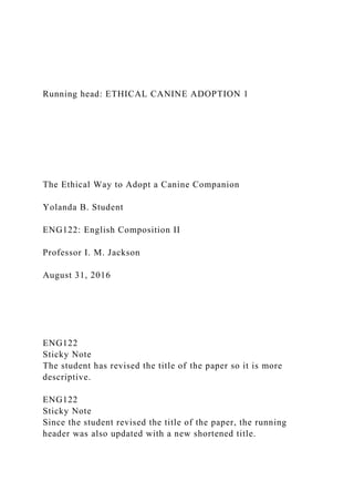 Running head: ETHICAL CANINE ADOPTION 1
The Ethical Way to Adopt a Canine Companion
Yolanda B. Student
ENG122: English Composition II
Professor I. M. Jackson
August 31, 2016
ENG122
Sticky Note
The student has revised the title of the paper so it is more
descriptive.
ENG122
Sticky Note
Since the student revised the title of the paper, the running
header was also updated with a new shortened title.
 