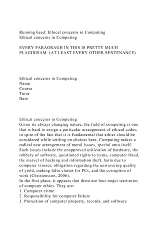 Running head: Ethical concerns in Computing
Ethical concerns in Computing
EVERY PARAGRAGH IN THIS IS PRETTY MUCH
PLAGIRISAM (AT LEAST EVERY OTHER SENTENANCE)
Ethical concerns in Computing
Name
Course
Tutor
Date
Ethical concerns in Computing
Given its always changing nature, the field of computing is one
that is hard to assign a particular arrangement of ethical codes,
in spite of the fact that it is fundamental that ethics should be
considered while settling on choices here. Computing makes a
radical new arrangement of moral issues, special unto itself.
Such issues include the unapproved utilization of hardware, the
robbery of software, questioned rights to items, computer fraud,
the marvel of hacking and information theft, harm due to
computer viruses, obligation regarding the unwavering quality
of yield, making false claims for PCs, and the corruption of
work (Christensson, 2006).
In the first place, it appears that there are four major territories
of computer ethics. They are:
1. Computer crime
2. Responsibility for computer failure
3. Protection of computer property, records, and software
 