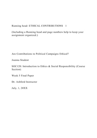 Running head: ETHICAL CONTRIBUTIONS 1
(Including a Running head and page numbers help to keep your
assignment organized.)
Are Contributions to Political Campaigns Ethical?
Joanna Student
SOC120: Introduction to Ethics & Social Responsibility (Course
Section)
Week 5 Final Paper
Dr. Ashford Instructor
July, 1, 20XX
 