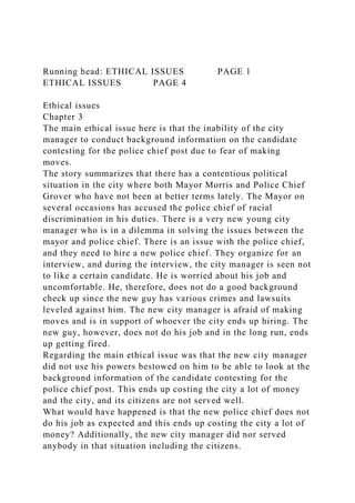 Running head: ETHICAL ISSUES PAGE 1
ETHICAL ISSUES PAGE 4
Ethical issues
Chapter 3
The main ethical issue here is that the inability of the city
manager to conduct background information on the candidate
contesting for the police chief post due to fear of making
moves.
The story summarizes that there has a contentious political
situation in the city where both Mayor Morris and Police Chief
Grover who have not been at better terms lately. The Mayor on
several occasions has accused the police chief of racial
discrimination in his duties. There is a very new young city
manager who is in a dilemma in solving the issues between the
mayor and police chief. There is an issue with the police chief,
and they need to hire a new police chief. They organize for an
interview, and during the interview, the city manager is seen not
to like a certain candidate. He is worried about his job and
uncomfortable. He, therefore, does not do a good background
check up since the new guy has various crimes and lawsuits
leveled against him. The new city manager is afraid of making
moves and is in support of whoever the city ends up hiring. The
new guy, however, does not do his job and in the long run, ends
up getting fired.
Regarding the main ethical issue was that the new city manager
did not use his powers bestowed on him to be able to look at the
background information of the candidate contesting for the
police chief post. This ends up costing the city a lot of money
and the city, and its citizens are not served well.
What would have happened is that the new police chief does not
do his job as expected and this ends up costing the city a lot of
money? Additionally, the new city manager did nor served
anybody in that situation including the citizens.
 
