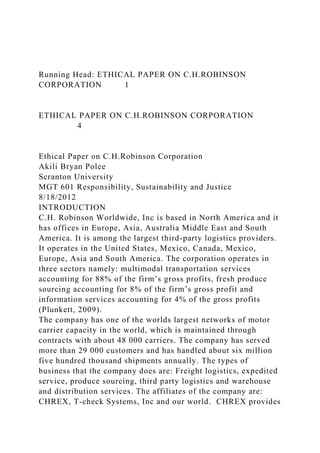 Running Head: ETHICAL PAPER ON C.H.ROBINSON
CORPORATION 1
ETHICAL PAPER ON C.H.ROBINSON CORPORATION
4
Ethical Paper on C.H.Robinson Corporation
Akili Bryan Polee
Scranton University
MGT 601 Responsibility, Sustainability and Justice
8/18/2012
INTRODUCTION
C.H. Robinson Worldwide, Inc is based in North America and it
has offices in Europe, Asia, Australia Middle East and South
America. It is among the largest third-party logistics providers.
It operates in the United States, Mexico, Canada, Mexico,
Europe, Asia and South America. The corporation operates in
three sectors namely: multimodal transportation services
accounting for 88% of the firm’s gross profits, fresh produce
sourcing accounting for 8% of the firm’s gross profit and
information services accounting for 4% of the gross profits
(Plunkett, 2009).
The company has one of the worlds largest networks of motor
carrier capacity in the world, which is maintained through
contracts with about 48 000 carriers. The company has served
more than 29 000 customers and has handled about six million
five hundred thousand shipments annually. The types of
business that the company does are: Freight logistics, expedited
service, produce sourcing, third party logistics and warehouse
and distribution services. The affiliates of the company are:
CHREX, T-check Systems, Inc and our world. CHREX provides
 