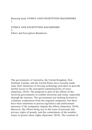 Running head: ETHICS AND ENCRYPTION BACKDOORS
1
ETHICS AND ENCRYPTION BACKDOORS
2
Ethics and Encryption Backdoors
The governments of Australia, the United Kingdom, New
Zealand, Canada, and the United States have recently made
clear their intentions of forcing technology providers to provide
lawful access to the encrypted communications of users
(Saarinen, 2018). The proposal is part of the efforts of the
involved governments to combat terrorism and crime, especially
through the internet. The governments are looking forward to
voluntary cooperation from the targeted companies, but there
have been intentions to pursue legislative and enforcement
measures if the companies impede the efforts (Saarinen, 2018).
However, the efforts bring rise to the issue of personal and
privacy rights of people, and the commitment of the member
states to protect these rights (Saarinen, 2018). The creation of
 