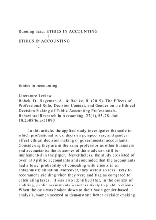 Running head: ETHICS IN ACCOUNTING
1
ETHICS IN ACCOUNTING
2
Ethics in Accounting
Literature Review
Bobek, D., Hageman, A., & Radtke, R. (2015). The Effects of
Professional Role, Decision Context, and Gender on the Ethical
Decision Making of Public Accounting Professionals.
Behavioral Research In Accounting, 27(1), 55-78. doi:
10.2308/bria-51090
In this article, the applied study investigates the scale to
which professional roles, decision perspectives, and gender
affect ethical decision making of governmental accountants.
Considering they are in the same profession as other financiers
and accountants; the outcomes of the study can still be
implemented in the paper. Nevertheless, the study consisted of
over 130 public accountants and concluded that the accountants
had a lower probability of conceding with clients in an
antagonistic situation. Moreover, they were also less likely to
recommend yielding when they were auditing as compared to
calculating taxes. It was also identified that, in the context of
auditing, public accountants were less likely to yield to clients.
When the data was broken down to their basic gender-based
analysis, women seemed to demonstrate better decision-making
 