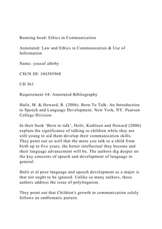 Running head: Ethics in Communication
Annotated: Law and Ethics in Communication & Use of
Information
Name: yousuf alhrby
CSUN ID: 104385968
CD 361
Requirement #4: Annotated Bibliography
Hulit, M. & Howard, R. (2006). Born To Talk: An Introduction
to Speech and Language Development. New York, NY: Pearson
College Division
In their book ‘Born to talk’, Hulit, Kathleen and Howard (2006)
explain the significance of talking to children while they are
still young to aid them develop their communication skills.
They point out so well that the more you talk to a child from
birth up to five years, the better intellectual they become and
their language advancement will be. The authors dig deeper on
the key concerns of speech and development of language in
general.
Hulit et al pose language and speech development as a major is
that not ought to be ignored. Unlike so many authors, these
authors address the issue of polylinguism.
They point out that Children's growth in communication solely
follows an emblematic pattern.
 