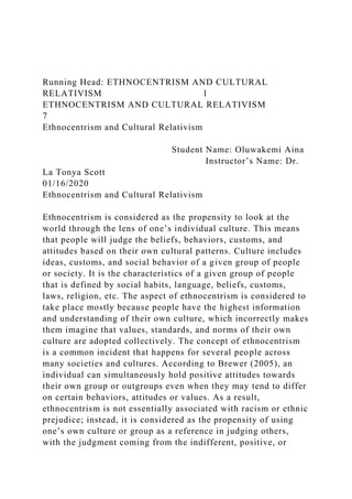 Running Head: ETHNOCENTRISM AND CULTURAL
RELATIVISM 1
ETHNOCENTRISM AND CULTURAL RELATIVISM
7
Ethnocentrism and Cultural Relativism
Student Name: Oluwakemi Aina
Instructor’s Name: Dr.
La Tonya Scott
01/16/2020
Ethnocentrism and Cultural Relativism
Ethnocentrism is considered as the propensity to look at the
world through the lens of one’s individual culture. This means
that people will judge the beliefs, behaviors, customs, and
attitudes based on their own cultural patterns. Culture includes
ideas, customs, and social behavior of a given group of people
or society. It is the characteristics of a given group of people
that is defined by social habits, language, beliefs, customs,
laws, religion, etc. The aspect of ethnocentrism is considered to
take place mostly because people have the highest information
and understanding of their own culture, which incorrectly makes
them imagine that values, standards, and norms of their own
culture are adopted collectively. The concept of ethnocentrism
is a common incident that happens for several people across
many societies and cultures. According to Brewer (2005), an
individual can simultaneously hold positive attitudes towards
their own group or outgroups even when they may tend to differ
on certain behaviors, attitudes or values. As a result,
ethnocentrism is not essentially associated with racism or ethnic
prejudice; instead, it is considered as the propensity of using
one’s own culture or group as a reference in judging others,
with the judgment coming from the indifferent, positive, or
 