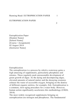 Running Head: EUTROPHICATION PAPER 1
EUTROPHICATION PAPER
2
Eutrophication Paper
[Student Name]
[School Name]
[Course / Assignment]
02 August 2014
[Instructor Name]
Eutrophication
The eutrophication is a process by which a waterway gains a
high amassing of supplements, particularly phosphates and
nitrates. These regularly push unreasonable development of
green growth of algae. As the dying and decomposing algae,
elevated amounts of natural matter and the decaying creatures
exhaust the water of accessible oxygen, bringing on the demise
of different organic entities, for example, fish. Eutrophication is
a common, slow-aging procedure for a water body. However,
human action significantly accelerates this methodology (USGS,
2014).
The most widely recognized supplements bringing on
eutrophication are nitrogen and phosphorus. The fundamental
 