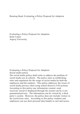 Running Head: Evaluating a Policy Proposal for Adoption
2
Evaluating a Policy Proposal for Adoption
Katie Lopez
Argosy University
Evaluating a Policy Proposal for Adoption
Social media policy
The social media policy draft seeks to address the problem of
social media use in schools. The policy aims at establishing
rules and regulation for the usage of social media by both the
employees and the students. This policy addresses the issues of
social media privacy when using school district's CIS systems.
According to this policy any information created, send,
received, stored or displayed through the system can be is not
guaranteed privacy. The information can be viewed by a third
party’s system. However, the policy does not include visitors in
the restrictions rules. According to this policy students and
employees can use their personal data bundle to surf and access
 