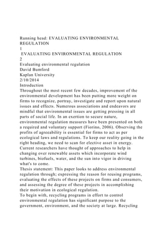 Running head: EVALUATING ENVIRONMENTAL
REGULATION
1
EVALUATING ENVIRONMENTAL REGULATION
2
Evaluating environmental regulation
David Bumford
Kaplan University
2/10/2014
Introduction
Throughout the most recent few decades, improvement of the
environmental development has been putting more weight on
firms to recognize, portray, investigate and report upon natural
issues and effects. Numerous associations and endeavors are
mindful that environmental issues are getting pressing in all
parts of social life. In an exertion to secure nature,
environmental regulation measures have been presented on both
a required and voluntary support (Fiorino, 2006). Observing the
profits of agreeability is essential for firms to act as per
ecological laws and regulations. To keep our reality going in the
right heading, we need to scan for elective asset in energy.
Current researchers have thought of approaches to help in
changing over renewable assets which incorporate wind
turbines, biofuels, water, and the sun into vigor in driving
what's to come.
Thesis statement: This paper looks to address environmental
regulation through; expressing the reason for reusing programs,
evaluating the effects of these projects on firms and consumers,
and assessing the degree of these projects in accomplishing
their motivation in ecological regulation.
To begin with, recycling programs in effort to control
environmental regulation has significant purpose to the
government, environment, and the society at large. Recycling
 