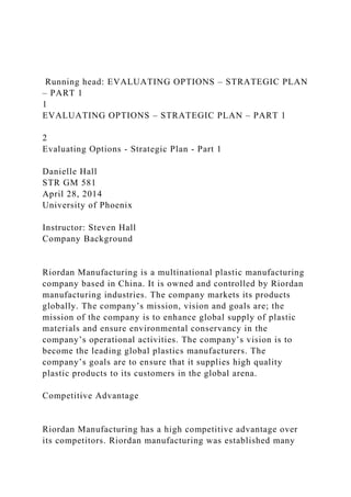 Running head: EVALUATING OPTIONS – STRATEGIC PLAN
– PART 1
1
EVALUATING OPTIONS – STRATEGIC PLAN – PART 1
2
Evaluating Options - Strategic Plan - Part 1
Danielle Hall
STR GM 581
April 28, 2014
University of Phoenix
Instructor: Steven Hall
Company Background
Riordan Manufacturing is a multinational plastic manufacturing
company based in China. It is owned and controlled by Riordan
manufacturing industries. The company markets its products
globally. The company’s mission, vision and goals are; the
mission of the company is to enhance global supply of plastic
materials and ensure environmental conservancy in the
company’s operational activities. The company’s vision is to
become the leading global plastics manufacturers. The
company’s goals are to ensure that it supplies high quality
plastic products to its customers in the global arena.
Competitive Advantage
Riordan Manufacturing has a high competitive advantage over
its competitors. Riordan manufacturing was established many
 