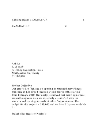 Running Head: EVALUATION 1
EVALUATION 2
Anh La
PJM 6125
Selecting Evaluation Tools
Northeastern University
03/11/2020
Project Objective
Our efforts are focussed on opening an Orangetheory Fitness
franchise at Longwood location within four months starting
from February 2020. Our analysis showed that many gym goers
around Longwood area are extremely dissatisfied with the
services and training methods of other fitness centers. The
budget for the project is $80,000 and we have 1.5 years to finish
it.
Stakeholder Register/Analysis
 