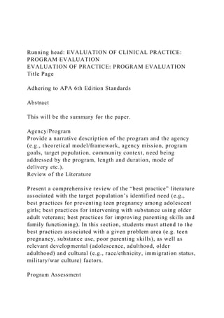 Running head: EVALUATION OF CLINICAL PRACTICE:
PROGRAM EVALUATION
EVALUATION OF PRACTICE: PROGRAM EVALUATION
Title Page
Adhering to APA 6th Edition Standards
Abstract
This will be the summary for the paper.
Agency/Program
Provide a narrative description of the program and the agency
(e.g., theoretical model/framework, agency mission, program
goals, target population, community context, need being
addressed by the program, length and duration, mode of
delivery etc.).
Review of the Literature
Present a comprehensive review of the “best practice” literature
associated with the target population’s identified need (e.g.,
best practices for preventing teen pregnancy among adolescent
girls; best practices for intervening with substance using older
adult veterans; best practices for improving parenting skills and
family functioning). In this section, students must attend to the
best practices associated with a given problem area (e.g. teen
pregnancy, substance use, poor parenting skills), as well as
relevant developmental (adolescence, adulthood, older
adulthood) and cultural (e.g., race/ethnicity, immigration status,
military/war culture) factors.
Program Assessment
 