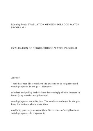 Running head: EVALUATION OFNEIGHBORHOOD WATCH
PROGRAM 1
EVALUATION OF NEIGHBORHOOD WATCH PROGRAM
Abstract
There has been little work on the evaluation of neighborhood
watch programs in the past. However,
scholars and policy makers have increasingly shown interest in
identifying whether neighborhood
watch programs are effective. The studies conducted in the past
have limitations which make them
unable to precisely measure the effectiveness of neighborhood
watch programs. In response to
 