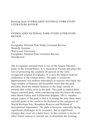 Running head: EVERGLADES NATIONAL PARK STUDY
LITERATURE REVIEW
1
EVERGLADES NATIONAL PARK STUDY LITERATURE
REVIEW
10
Everglades National Park Study Literature Review
Shadelly Guzman
West Coast University
Everglades National Park Literature Review
Introduction
The Everglades national Park is one of the largest National
parks in the United States. It is situated in Florida and plays the
role of protecting the southern 20 percent of the well-
recognized original Everglades. It is also the largest tropical
wilderness in the United States. The park is visited by
approximately one million individuals as tourists who enjoy the
large number of features and beautiful views that the park
provides, from the natural features to the large variety of
animals that wildly exist in the park. This park is ranked third
largest national park, when considering only the lower 48 states,
after Death Valley and Yellowstone (Ogden, 2011). Another
unique aspect of the park is that it is among the only three main
national parks in the world to be declared in the categories of
World Heritage Site, Biosphere Reserve and Wetland of
International importance. The park is however, currently facing
significant challenges in its existence, due to significant
changes that occur on a daily basis. In this section, a review of
other literal sources is carried out, to determine the existing
 